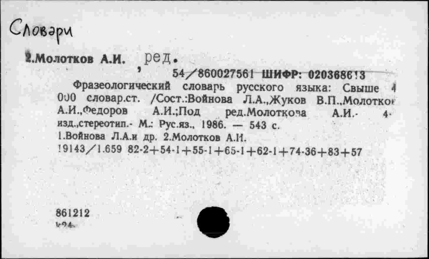 ﻿1.Молотков А.И.	ред.
’	54/860027561 ШИФР: 0203686’3
Фразеологический словарь русского языка: Свыше 4 090 словар.ст. /Сост.:Войнова ЛА.,Жуков В.П..Молотко» А.И.,Федоров А.И.;Под ред.Молоткова А.И.-	4-
изд.,стереотип.- М; Рус.яз., 1986. — 543 с.
(.Войнова Л.А.и др. 2.Молотков А.И.
19143/1.659 82-2+54-1 /55-1 /65-14-62-1 +74-364-83+57
861212